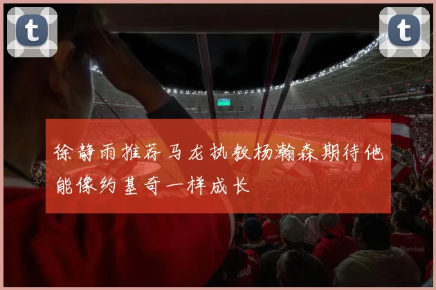 徐静雨推荐马龙执教杨瀚森期待他能像约基奇一样成长