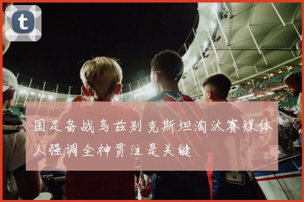 国足备战乌兹别克斯坦淘汰赛媒体人强调全神贯注是关键