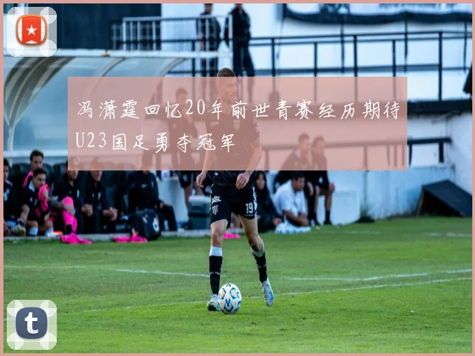冯潇霆回忆20年前世青赛经历期待U23国足勇夺冠军