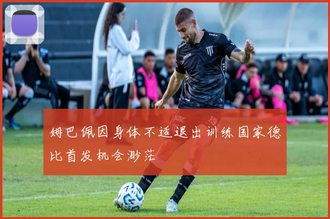 姆巴佩因身体不适退出训练国家德比首发机会渺茫