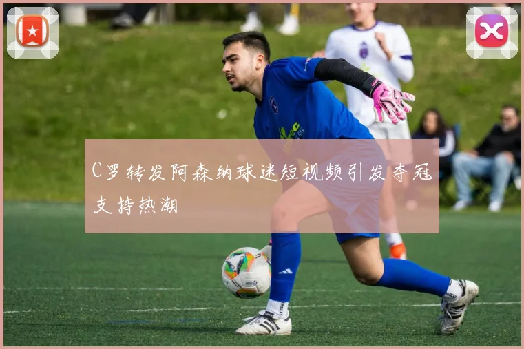 C罗转发阿森纳球迷短视频引发夺冠支持热潮