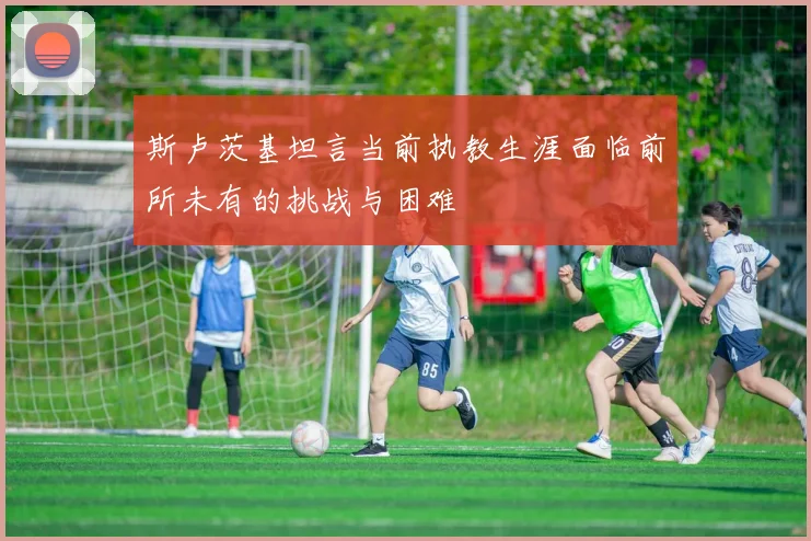斯卢茨基坦言当前执教生涯面临前所未有的挑战与困难