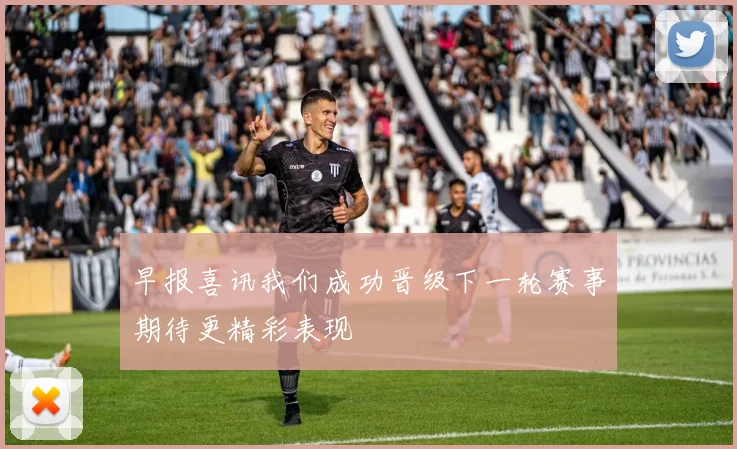 早报喜讯我们成功晋级下一轮赛事期待更精彩表现
