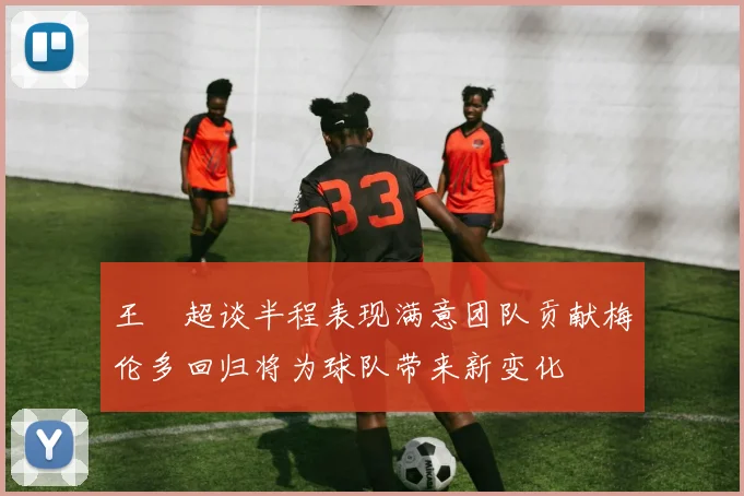 王燊超谈半程表现满意团队贡献梅伦多回归将为球队带来新变化