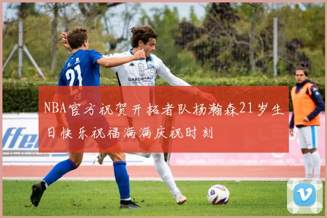 NBA官方祝贺开拓者队杨瀚森21岁生日快乐祝福满满庆祝时刻