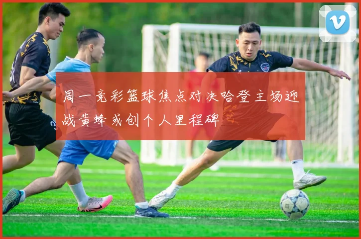 周一竞彩篮球焦点对决哈登主场迎战黄蜂或创个人里程碑