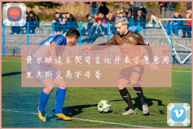 费尔顿谈东契奇言论并表示愿意用里夫斯交易字母哥