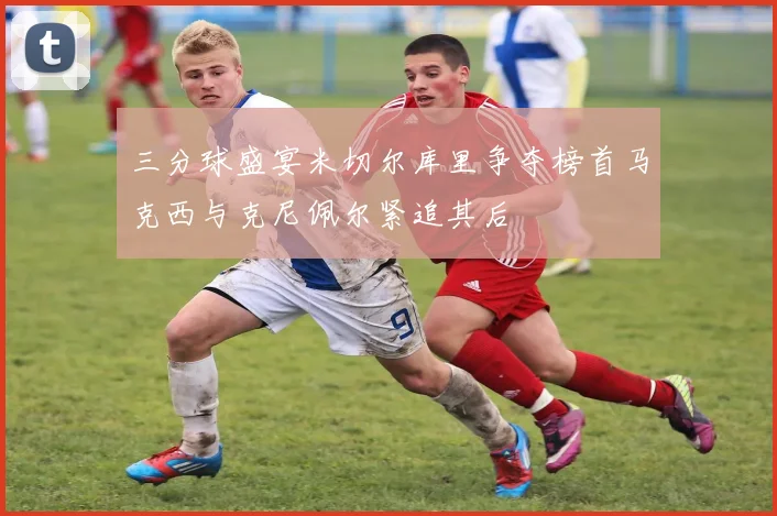 三分球盛宴米切尔库里争夺榜首马克西与克尼佩尔紧追其后