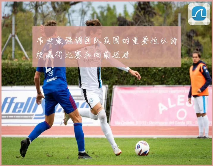 韦世豪强调团队氛围的重要性以持续赢得比赛和向前迈进